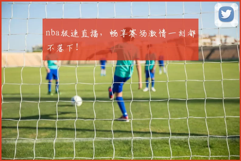 nba极速直播，畅享赛场激情一刻都不落下！