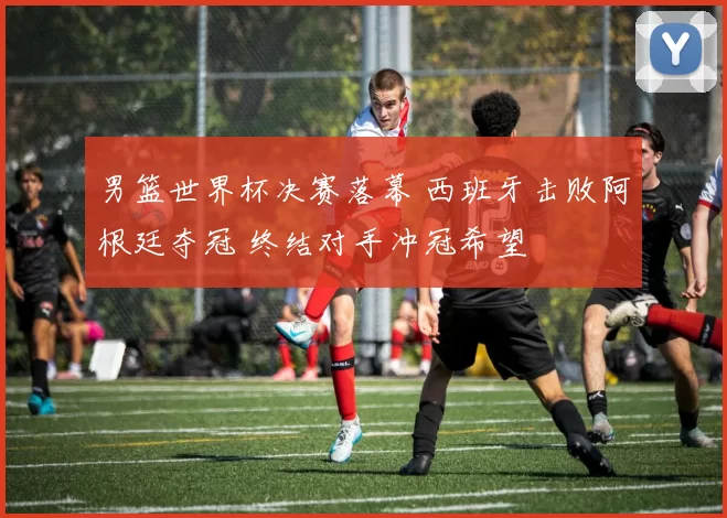 男篮世界杯决赛落幕 西班牙击败阿根廷夺冠 终结对手冲冠希望