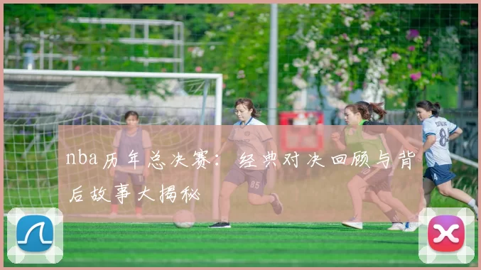nba历年总决赛：经典对决回顾与背后故事大揭秘