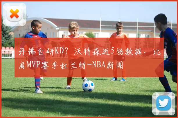 丹佛自研KD？沃特森近5场数据，比肩MVP赛季杜兰特-NBA新闻