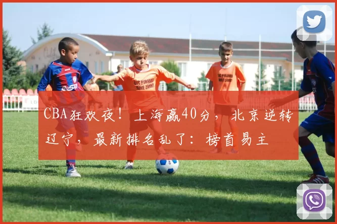 CBA狂欢夜！上海赢40分，北京逆转辽宁，最新排名乱了：榜首易主