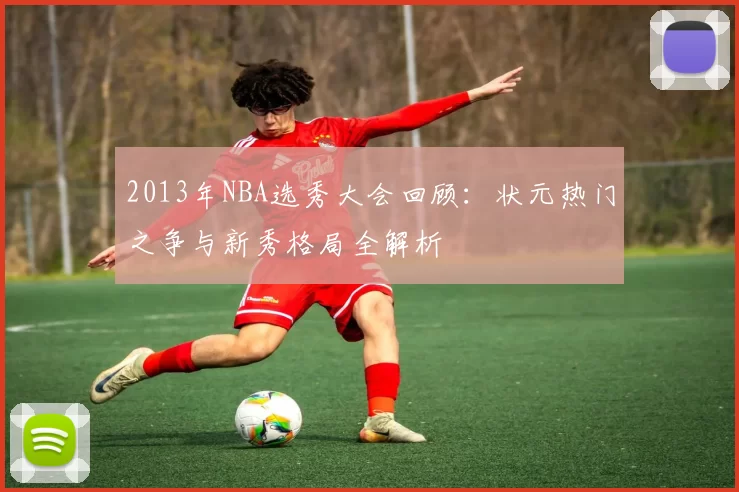 2013年NBA选秀大会回顾：状元热门之争与新秀格局全解析