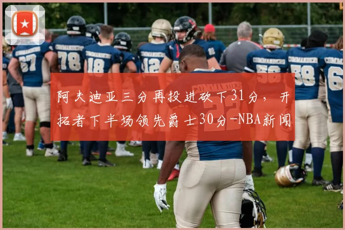 阿夫迪亚三分再投进砍下31分，开拓者下半场领先爵士30分-NBA新闻