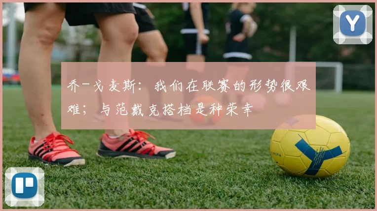 乔-戈麦斯：我们在联赛的形势很艰难；与范戴克搭档是种荣幸