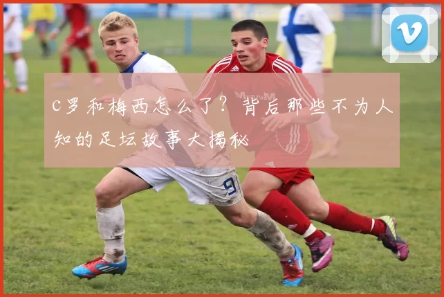 c罗和梅西怎么了？背后那些不为人知的足坛故事大揭秘