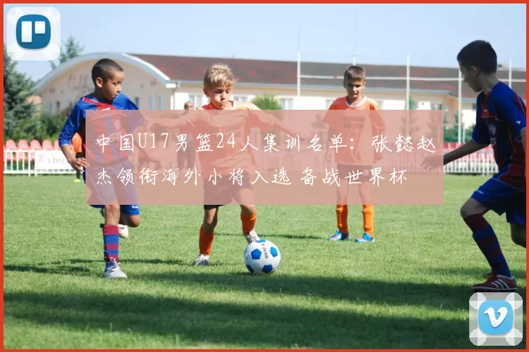 中国U17男篮24人集训名单:张懿赵杰领衔海外小将入选 备战世界杯