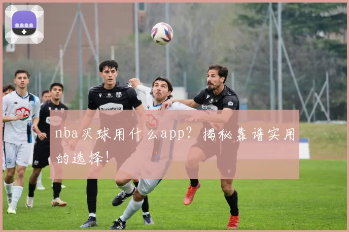 nba买球用什么app？揭秘靠谱实用的选择！