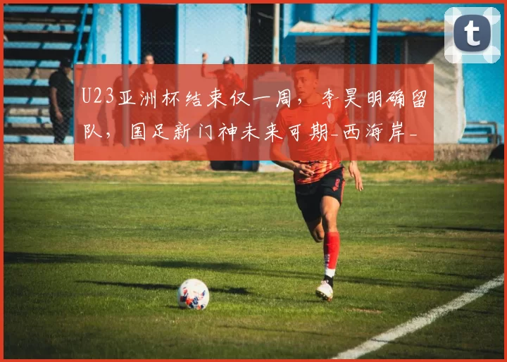 U23亚洲杯结束仅一周，李昊明确留队，国足新门神未来可期_西海岸_比赛_守门员