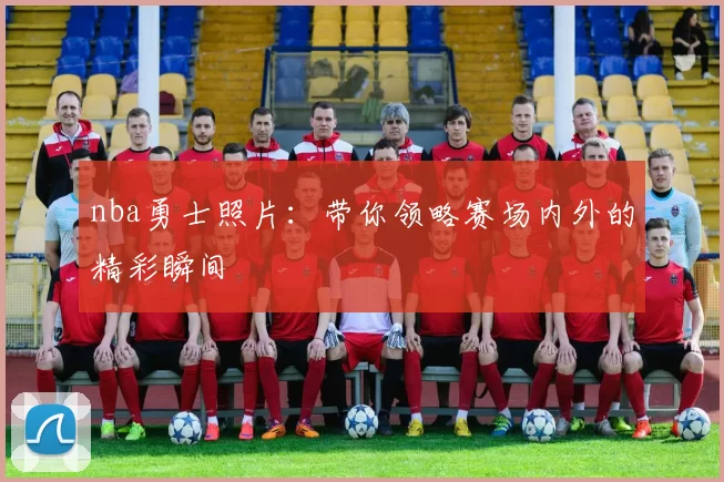 nba勇士照片：带你领略赛场内外的精彩瞬间