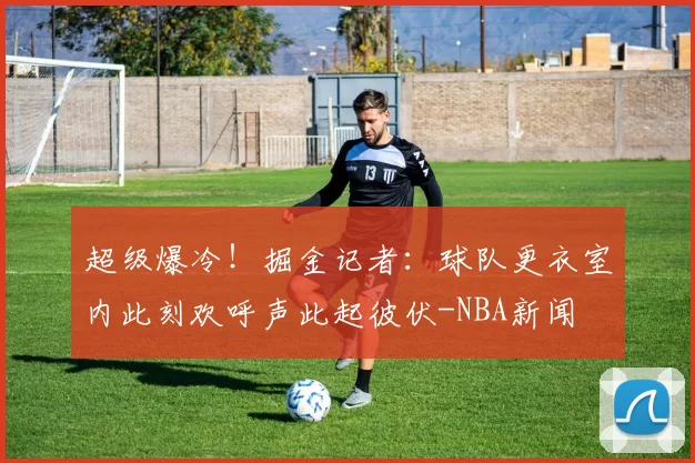 超级爆冷！掘金记者：球队更衣室内此刻欢呼声此起彼伏-NBA新闻