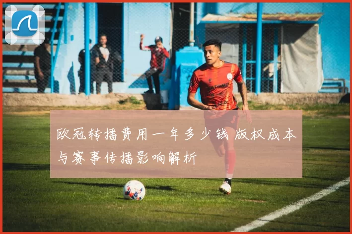 欧冠转播费用一年多少钱 版权成本与赛事传播影响解析