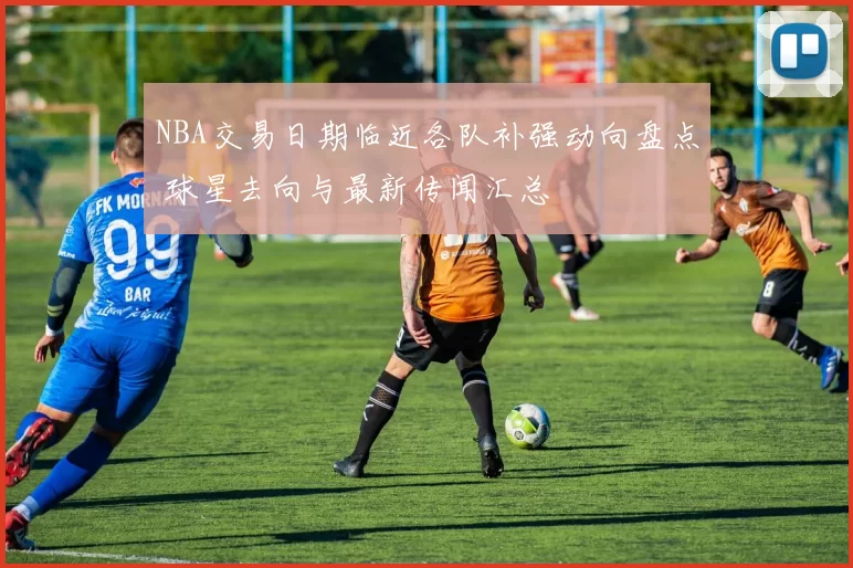 NBA交易日期临近各队补强动向盘点 球星去向与最新传闻汇总
