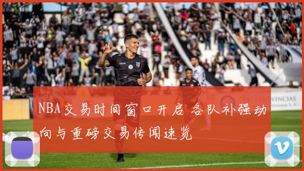 NBA交易时间窗口开启 各队补强动向与重磅交易传闻速览