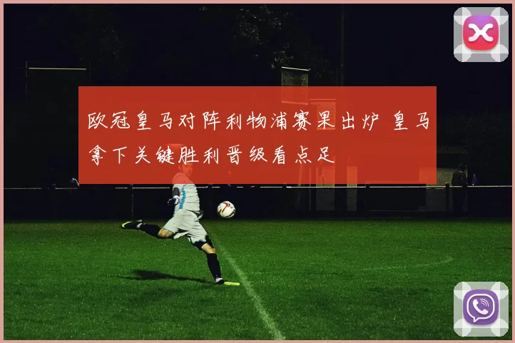 欧冠皇马对阵利物浦赛果出炉 皇马拿下关键胜利晋级看点足