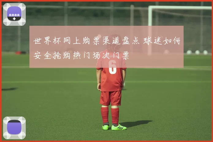 世界杯网上购票渠道盘点 球迷如何安全抢购热门场次门票