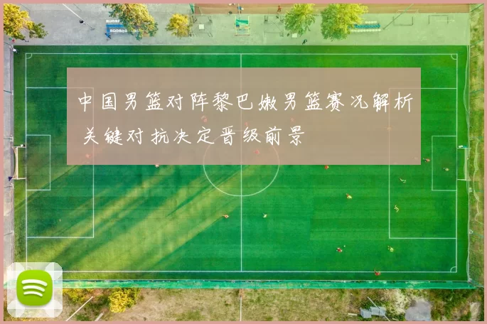 中国男篮对阵黎巴嫩男篮赛况解析 关键对抗决定晋级前景