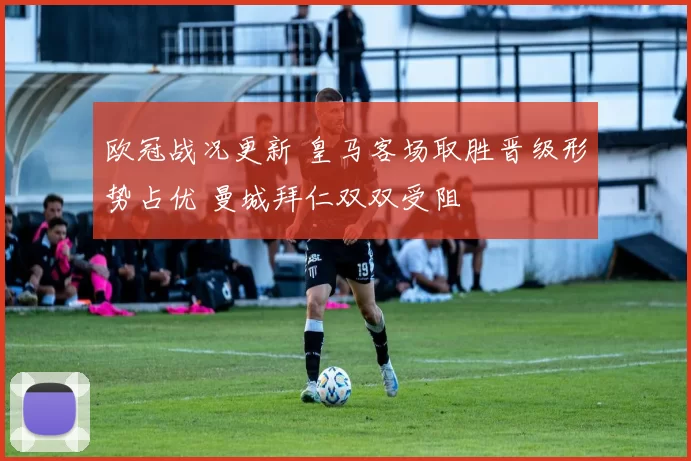 欧冠战况更新 皇马客场取胜晋级形势占优 曼城拜仁双双受阻