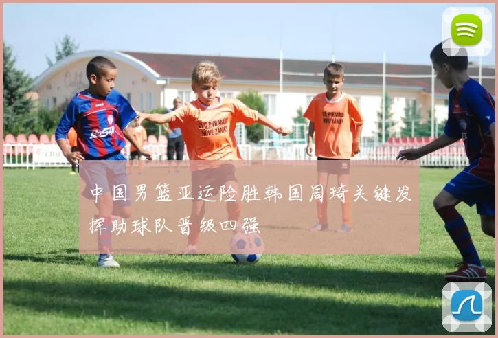 中国男篮亚运险胜韩国周琦关键发挥助球队晋级四强