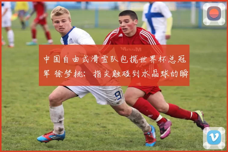 中国自由式滑雪队包揽世界杯总冠军 徐梦桃：指尖触碰到水晶球的瞬间，满心动容