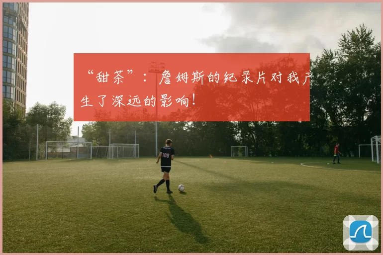 “甜茶”：詹姆斯的纪录片对我产生了深远的影响！