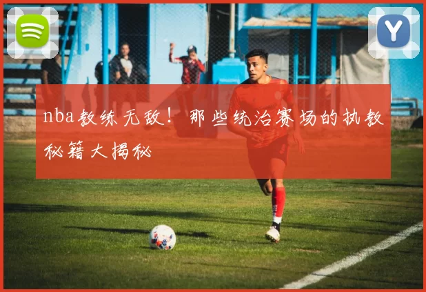 nba教练无敌！那些统治赛场的执教秘籍大揭秘