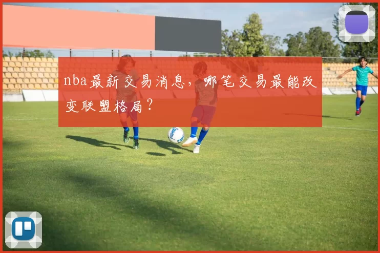 nba最新交易消息，哪笔交易最能改变联盟格局？