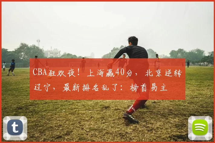 CBA狂欢夜!上海赢40分,北京逆转辽宁,最新排名乱了:榜首易主
