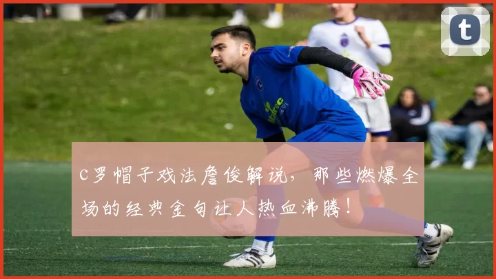 c罗帽子戏法詹俊解说，那些燃爆全场的经典金句让人热血沸腾！