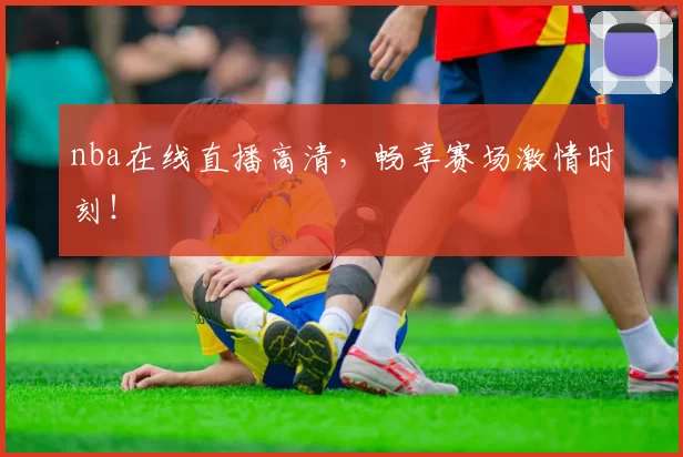 nba在线直播高清，畅享赛场激情时刻！