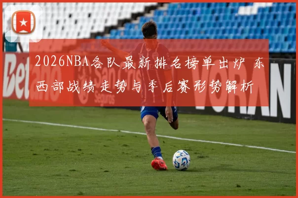 2026NBA各队最新排名榜单出炉 东西部战绩走势与季后赛形势解析