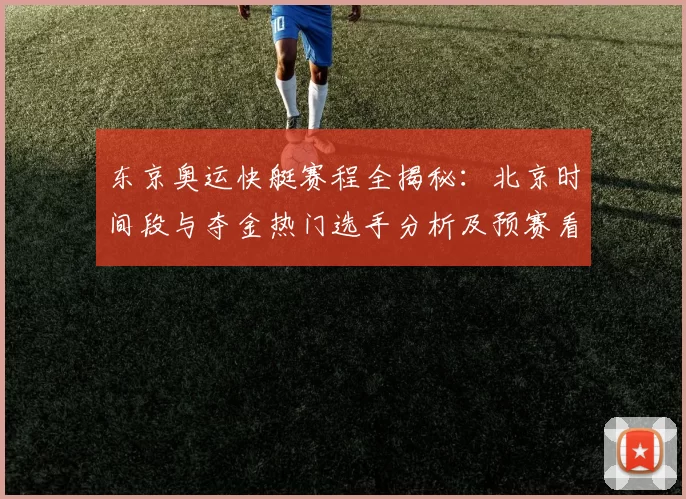 东京奥运快艇赛程全揭秘：北京时间段与夺金热门选手分析及预赛看点