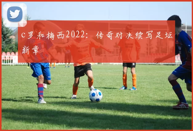 c罗和梅西2022：传奇对决续写足坛新章