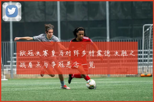 欧冠决赛皇马对阵多特蒙德 决胜之战看点与争冠悬念一览