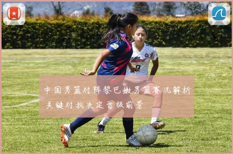 中国男篮对阵黎巴嫩男篮赛况解析 关键对抗决定晋级前景
