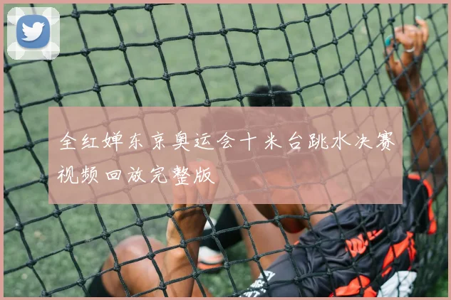 全红婵东京奥运会十米台跳水决赛视频回放完整版