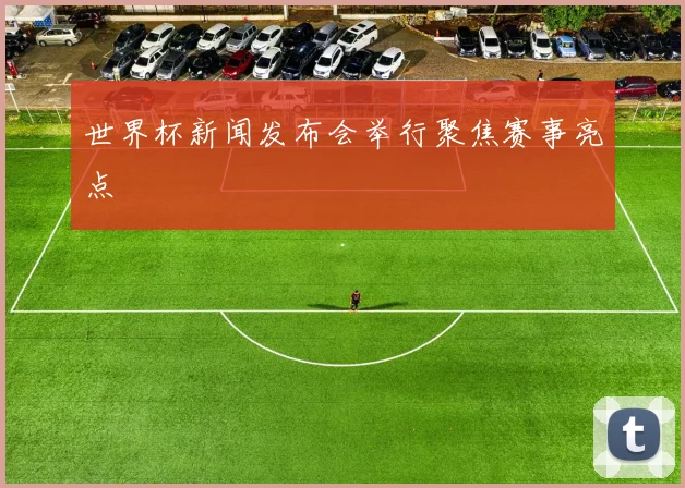 世界杯新闻发布会举行聚焦赛事亮点