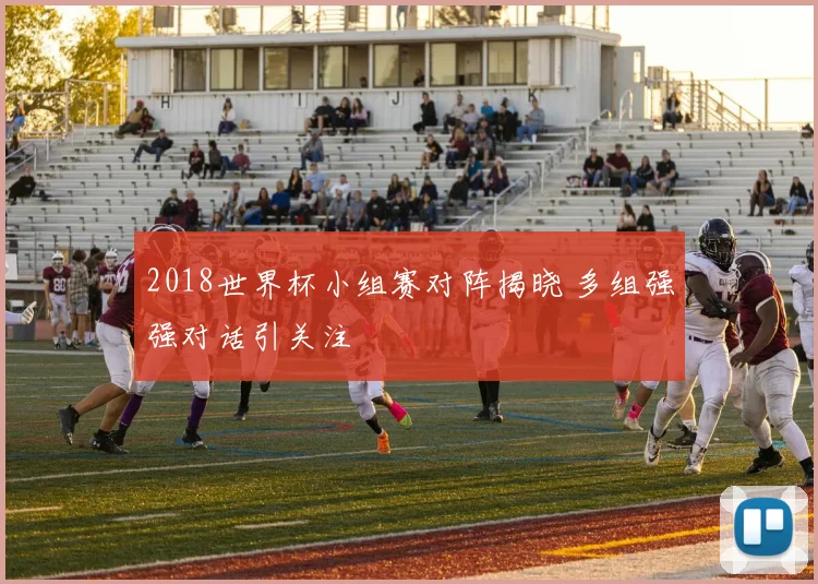 2018世界杯小组赛对阵揭晓 多组强强对话引关注
