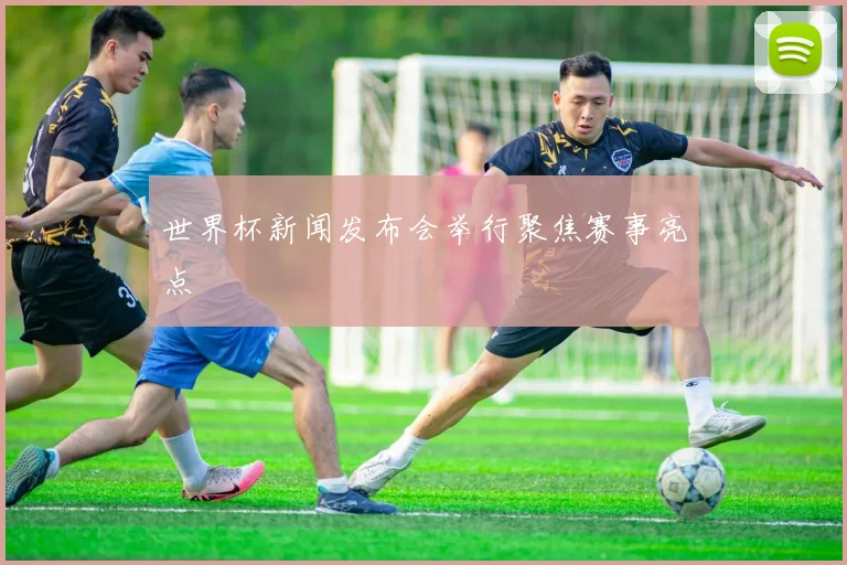 世界杯新闻发布会举行聚焦赛事亮点
