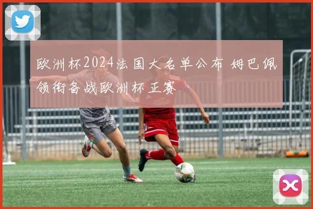 欧洲杯2024法国大名单公布 姆巴佩领衔备战欧洲杯正赛